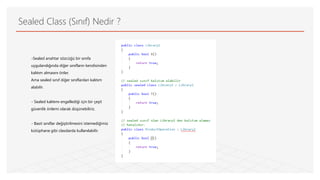 Sealed Class (Sınıf) Nedir ?
-Sealed anahtar sözcüğü bir sınıfa
uygulandığında diğer sınıfların kendisinden
kalıtım almasını önler.
Ama sealed sınıf diğer sınıflardan kalıtım
alabilir.
- Sealed kalıtımı engellediği için bir çeşit
güvenlik önlemi olarak düşünebiliriz.
- Basit sınıflar değiştirilmesini istemediğimiz
kütüphane gibi classlarda kullanılabilir.
 