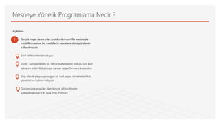 Nesneye Yönelik Programlama Nedir ?
Açıklama :
Gerçek hayat da var olan problemlerin sınıflar vasıtasıyla
modellenmesi ve bu modellerin nesnelere dönüştürülerek
kullanılmasıdır.
Sınıf veNesnelerden oluşur.
Esnek, Genişletilebilir ve Tekrar kullanılabilir olduğu için kod
tekrarını önler. Geliştiriciye zaman ve performans kazandırır.
Ekip olarak çalışmaya uygun bir kod yapısı olmakla birlikte
yönetimi ve bakımı kolaydır.
Günümüzde popüler olan bir çok dil tarafından
kullanılmaktadır.(C#, Java, Php, Python)
?
 
