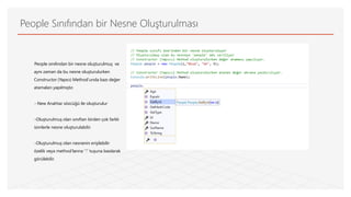 People Sınıfından bir Nesne Oluşturulması
People sınıfından bir nesne oluşturulmuş ve
aynı zaman da bu nesne oluşturulurken
Constructor (Yapıcı) Method’unda bazı değer
atamaları yapılmıştır.
- New Anahtar sözcüğü ile oluşturulur
-Oluşturulmuş olan sınıftan birden çok farklı
isimlerle nesne oluşturulabilir.
-Oluşturulmuş olan nesnenin erişilebilir
özelik veya method’larına ‘’.’’ tuşuna basılarak
görülebilir.
 