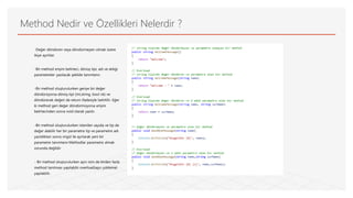 Method Nedir ve Özellikleri Nelerdir ?
-Değer döndüren veya döndürmeyen olmak üzere
ikiye ayrılılar.
-Bir method erişim belirteci, dönüş tipi, adı ve aldığı
parametreler yazılacak şekilde tanımlanır.
-Bir method oluşturulurken geriye bir değer
döndürüyorsa dönüş tipi (int,string, bool vb) ve
döndürecek değeri de return ifadesiyle belirtilir. Eğer
ki method geri değer döndürmüyorsa erişim
belirtecinden sonra void olarak yazılır.
-Bir method oluşturulurken istenilen sayıda ve tip de
değer alabilir her bir parametre tip ve parametre adı
yazıldıktan sonra virgül ile ayrılarak yeni bir
parametre tanımlanır.Methodlar parametre almak
zorunda değildir
- Bir method oluşturulurken aynı isim de birden fazla
method tanılması yapılabilir overload(aşırı yükleme)
yapılabilir.
 