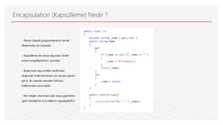 Encapsulation (Kapsülleme) Nedir ?
- Nesne tabanlı programlamanın temel
ilkelerinden bir tanesidir.
- Kapsülleme ile veriye dışarıdan direkt
erişimi engelleyebiliriz. (private)
- Başka kod veya sınıflar tarafından
doğrudan kullanılmaması için bariyer görevi
görür. Bu sayede nesneler bilinçsiz
kullanımdan korunabilir.
- Veri değeri atanırken (set) veya çağırılırken
(get) istediğimiz iş kurallarını uygulayabiliriz
 