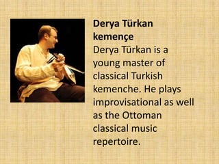 DeryaTürkankemençeDeryaTürkan is a young master of classical Turkish kemenche. He plays improvisational as well as the Ottoman classical music repertoire.