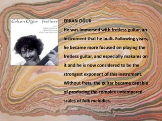 ERKAN OĞUR He was immersed with fretless guitar, an instrument that he built. Following years, he became more focused on playing the fretless guitar, and especially makams on it and he is now considered to be the strongest exponent of this instrument. Without frets, the guitar became capable of producing the complex untempered scales of folk melodies.