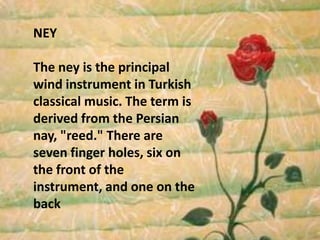 NEYThe ney is the principal wind instrument in Turkish classical music. The term is derived from the Persian nay, "reed." There are seven finger holes, six on the front of the instrument, and one on the back