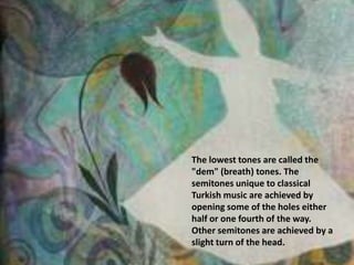 The lowest tones are called the "dem" (breath) tones. The semitones unique to classical Turkish music are achieved by opening some of the holes either half or one fourth of the way. Other semitones are achieved by a slight turn of the head.
