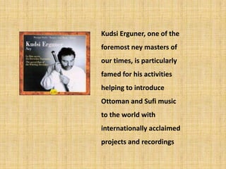 KudsiErguner, one of the foremost ney masters of our times, is particularly famed for his activities helping to introduce Ottoman and Sufi music to the world with internationally acclaimed projects and recordings