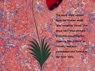 The word 'ebru' comes from the Persian word 'ebr,' meaning 'cloud.' The word 'ebri' then evolved from this, assuming the meaning 'like a cloud' or 'cloudy,' and was assimilated into Turkish in the form 'ebru.