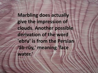 Marbling does actually give the impression of clouds. Another possible derivation of the word 'ebru' is from the Persian 'âb-rûy,' meaning 'face water.' 