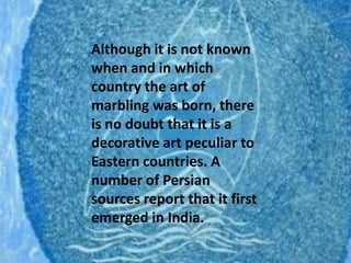 Although it is not known when and in which country the art of marbling was born, there is no doubt that it is a decorative art peculiar to Eastern countries. A number of Persian sources report that it first emerged in India.