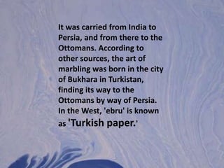 It was carried from India to Persia, and from there to the Ottomans. According to other sources, the art of marbling was born in the city of Bukhara in Turkistan, finding its way to the Ottomans by way of Persia. In the West, 'ebru' is known as 'Turkish paper.' 