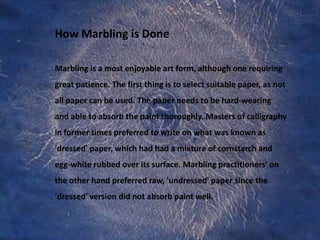 How Marbling is DoneMarbling is a most enjoyable art form, although one requiring great patience. The first thing is to select suitable paper, as not all paper can be used. The paper needs to be hard-wearing and able to absorb the paint thoroughly. Masters of calligraphy in former times preferred to write on what was known as 'dressed' paper, which had had a mixture of cornstarch and egg-white rubbed over its surface. Marbling practitioners’ on the other hand preferred raw, 'undressed' paper since the 'dressed' version did not absorb paint well. 