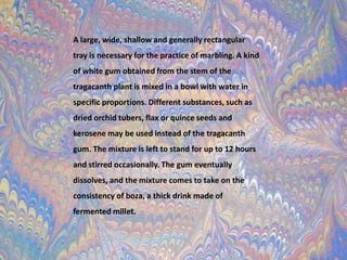 A large, wide, shallow and generally rectangular tray is necessary for the practice of marbling. A kind of white gum obtained from the stem of the tragacanth plant is mixed in a bowl with water in specific proportions. Different substances, such as dried orchid tubers, flax or quince seeds and kerosene may be used instead of the tragacanth gum. The mixture is left to stand for up to 12 hours and stirred occasionally. The gum eventually dissolves, and the mixture comes to take on the consistency of boza, a thick drink made of fermented millet.
