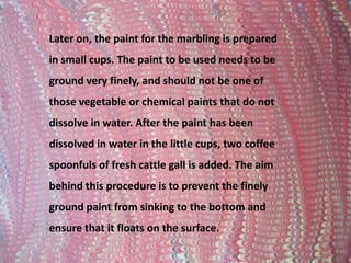 Later on, the paint for the marbling is prepared in small cups. The paint to be used needs to be ground very finely, and should not be one of those vegetable or chemical paints that do not dissolve in water. After the paint has been dissolved in water in the little cups, two coffee spoonfuls of fresh cattle gall is added. The aim behind this procedure is to prevent the finely ground paint from sinking to the bottom and ensure that it floats on the surface. 