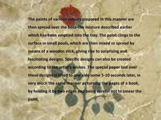 The paints of various colours prepared in this manner are then spread over the boza-like mixture described earlier which has been emptied into the tray. The paint clings to the surface in small pools, which are then mixed or spread by means of a wooden stick, giving rise to surprising and fascinating designs. Specific designs can also be created according to the artist's wishes. The special paper laid over these designs is lifted to one side some 5-10 seconds later, in very much the same manner as turning the pages of a book, by holding it by two edges and being careful not to smear the paint.