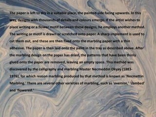 The paper is left to dry in a suitable place, the painted side facing upwards. In this way, designs with thousands of details and colours emerge. If the artist wishes to place writing or a flower motif between these designs, he employs another method. The writing or motif is drawn or scratched onto paper. A sharp implement is used to cut them out, and these are then fixed onto the marbling paper with a thin adhesive. The paper is then laid onto the paint in the tray as described above. After the marbling design on the paper has dried, the patterns that have been thinly glued onto the paper are removed, leaving an empty space. This method was discovered by the calligraphy and marbling Master NecmeddinOkyay (1883-1976), for which reason marbling produced by that method is known as 'Necmettin Marbling.' There are several other varieties of marbling, such as 'oversize,' 'combed' and 'flowered.'
