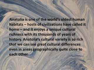 Anatolia is one of the world’s oldest human habitats – hosts of civilizations have called it home – and it enjoys a unique cultural richness with its thousands of years of history. Anatolia’s cultural variety is so rich that we can see great cultural differences even in areas geographically quite close to each other.
