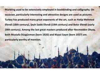 Marbling used to be extensively employed in bookbinding and calligraphy. On occasion, particularly interesting and attractive designs are used as pictures. Turkey has produced many great exponents of the art, such as HatipMehmedEfendi (18th century), ŞeyhSadıkEfendi (19th century) and BekirEfendi (early 20th century). Among the last great masters produced after NecmeddınOkyay, both Mustafa Düzgünman (born 1920) and NiyaziSayın (born 1927) are particularly worthy of mention.