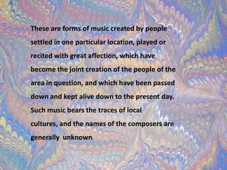 These are forms of music created by people settled in one particular location, played or recited with great affection, which have become the joint creation of the people of the area in question, and which have been passed down and kept alive down to the present day. Such music bears the traces of local cultures, and the names of the composers are generallyunknown