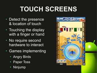 TOUCH SCREENS
Detect the presence
& location of touch
Touching the display
with a finger or hand
No require second
hardware to interact
Games implementing
  Angry Birds
  Paper Toss
  Ninjump
 