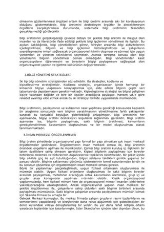 olmasının gözlemlenmesi örgütsel ortam ile bilgi üretimi arasında sıkı bir korelasyonun
olduğunu göstermektedir. Bilgi üretimini destekleyen örgütler ile desteklemeyen
örgütlerin  karşılaştırılması durumunda,    sistematik    bilgi üretiminin    tesadüfen
gerçekleşmediği görülecektir

bilgi üretiminin gerçekleşeceği çevrede detaylı bir şekilde bilgi üretimi ile meşgul olan
insanları ya da literatürde ifade edildiği şekliyle bilgi işçilerinin yönetilmesi ile ilgilidir. Bu
açıdan bakıldığında, bilgi yöneticilerinin görevi, bireyler arasında bilgi aktivitelerinin
içselleştirilmesi,  bilginin   ve  bilgi    işçilerinin   bütünleştirilmesi    ve     çalışanların
sosyalleşmesine imkan sağlayacak organizasyonel iklimin oluşması ve sürmesi için uygun
yöntemleri ve yönetim tekniklerini seçmektir. Aslında tartışma konusu olan bilgi
yönetiminin bilginin yönetilmesi demek olmadığıdır. Bilgi yönetiminden kasıt
organizasyoların öğrenmesini ve bireylerin bilgiyi paylaşmasını sağlayacak olan
organizasyonel yapının ve işletme kültürünün değiştirilmesidir.


   3.BİLGİ YÖNETİMİ STRATEJİLERİ

İki tip bilgi yönetimi stratejisinden söz edilebilir. Bu stratejiler, kodlama ve
kişiselleştirme stratejileridir. Kodlama stratejisi, organizasyon içinde herhangi bir
kimsenin bilgiye ulaşmasını kolaylaştırmak için, elde edilen bilginin çeşitli veri
tabanlarında depolanmasını gerektirmektedir. Kişiselleştirme stratejisi ise bilgiyi geliştiren
kişiye yakından bağlıdır ve bire bir ilişkiler aracılığıyla paylaşılır. Hansen vd.’e göre
rekabet avantajı elde etmek ancak bu iki stratejiyi birlikte uygulamakla mümkündür.


Bilgi üretiminin, paylaşımının ve kullanımın nasıl yapılması gerektiği konusunda kapsamlı
bir araştırma sonucunda yeni bilginin yaratılmasının yönetilmesine farklı yaklaşımlar
sunarak bu konudaki boşluğun giderilebildiği anlaşılmıştır. Bilgi üretiminin her
aşamasında, bilgiyi üretimi destekleyici koşulların sağlanması gereklidir. Bilgi üretimi
aşamaları     ise,  bilginin   paylaşılması,   saklı   bilginin  üretilmesi,  kavramların
gerekçelendirilmesi kavramların oluşturulması ve bir model oluşturulması olarak
tanımlanmaktadır.

   4.İNSAN MERKEZLİ ÖRGÜTLENMELER

Bilgi üreten şirketlerde organizasyonel yapı formal bir yapı olmaktan çok insan merkezli
örgütlenmeler şeklindedir. Örgütlenmenin insan merkezli olması ile, bilgi üretimin
önündeki engellerin aşılması ile mümkündür. Çünkü bilgi üretimi kuruluş içi ilişkilerin bir
takım özelliklere sahip olmasını gerektirir. Kişisel bilgilerin paylaşılması için bireyler
birbirlerini dinlemeli ve birbirlerinin düşüncelerine tepkilerini belirtmelidir. Bir şirket içinde
bilgi sıklıkla güç ile eşit tutulduğundan, bilgiyi saklama taktikleri günlük yaşamın bir
parçası olabilir. Bilginin saklanması günümüz işletmelerinin temel sorunlarından biridir ve
bu sorunun çözülmesi için örgütlenmenin insan merkezli olması gerekir.
Böyle bir yapılanmayı gerçekleştirmek, uygun fiziksel ortamların oluşturulması ile
mümkün olabilir. Uygun fiziksel ortamların oluşturulması ile saklı bilginin bireyler
arasında paylaşılması, metaforlar aracılığıyla ortak kavramların üretilmesi, grup içi ve
gruplar arası konuşmalar yapılması mümkün olabilir. Klasik organizasyonel
yapılanmalarda, hem fiziksel mimari hem de organizasyonel mimari insanları birbirlerine
yakınlaştıracağına uzaklaştırabilir. Ancak organizasyonel yapının insan merkezli bir
şekilde örgütlenmesi ile, çalışanların sahip oldukları saklı bilginin birbirleri arasında
paylaşılması mümkündür. Saklı bilginin çalışanlar arasında paylaşılmasını mümkün kılmak
için Skandia firması bu amaçla bir
Gelecek Merkezi kurmuştur. Bu merkez firmada çalışan grupların resmi toplantılarını ve
seminerlerini yapabileceği ve bireylerinde daha rahat düşünmek için gidebilecekleri bir
deniz kıyısındaki villaya dönüştürülmüş bir yerdir. Bu yer daha rahat iletişim ortamı
yaratacak toplantılar için tasarlanmıştır. İster Skandia’nın içinden ister dışından olsun, bu
 