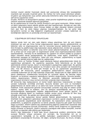 merkezi ziyaret edenler hiyerarşik olarak eşit pozisyonda olmasa bile karşılaştıkları
insanlarla eşit seviyede muamele görür. Bu merkez her türlü sosyal aktiviteye sahiptir.
Grupların çay bahçesinde veya yemek salonunda birbirlerine daha rahat kaynaşması için
self servis uygulaması vardır.
Gruplar, fikirlerini ve deneyimlerini paylaşır, ortak yararlar keşfedilmeye çalışılır ve oluşan
network sayesinde tesadüfi öğrenme gerçekleşir.
Bu tip yapılanmaya bir örnek de, British Airways’in yeni genel merkezidir. Ofisler iletişimi
ve takım çalışmasını teşvik edecek şekilde açık plan tasarlanmıştır. Burada yer alan cafe,
market, bilgi kütüphaneleri, beyin fırtınası odaları ve diğer olanaklar iletişimi artırarak
hem açık hem de sözlü bilgiye ulaşmayı kolaylaştırmaktadır. Bu tip yerler bilgi
bariyerlerini kırmak ve bilgi değişimini engelleyecek pürüzleri ortadan kaldırmak ve
kendiliğinden öğrenme ve yaratıcılığı artırmak için tasarlanmıştır.


     5.İŞLETMELER ÜSTÜ BİLGİ TOPLAYICILARI

İşletme içinde hem var olan saklı bilginin ortaya çıkarılması hem de yeni bilginin
üretilmesi için pek çok firma formal organizasyonel yapının dışında yetkilendirilmiş ve
bölümler üstü ve organizasyonlar üstü bir konumda bulunan platformlar oluştururlar.
Kimi firmalar bu platformaları bilgi toplulukları olarak adlandırırken, kimileri de iş grupları,
yetkilendirilmiş bölüm ve bölümler arası birim olarak adlandırmaktadırlar. Bu topluluklar
bir iş amacı için bir araya gelir ve organizasyon içinde veya organizasyonlararası olarak
tasarlanabilirler. Teknoloji ile de desteklenen bu yapıların en önemli özelliği bu grupların
bilgiyi interaktif olarak paylaşmalarıdır. Bu platformlar, ortak ilgileri, problemleri ve
deneyimleri paylaşan bir topluluktur. Daha çok rutin olmayan, yapılanmamış ve kişisel
olmayan bir şekilde birbirine bağlı olan bir yapılanmadır.
Örneğin, Sony ve Toshiba firmaları çeşitli alanlarda faaliyet gösterdiklerinden böyle bir
yapılanmaya gitmişlerdir. Bu yapılanma sayesinde, farklı bölümlerde ya da farklı
işletmelerde üretilen kaynak, beceri ve teknolojilerin paylaşılması sağlanmıştır. Bu şekilde
birden fazla alanda faaliyet gösteren bu firmaların karar alma süreçleri de hızlandırılmış
oldu. Yine BP Amocco ve Shell gibi firmalar da bu tip yapılanmalrı gerçekleştiren
firmalardır. BP Amocco’da, petrol sondajlama platformalarının bakımı konusunda
uzmanlığı kullanmak için bir bilgi topluluğu oluşturuldu. Oluşturulan bir diğer platform ise
petrol yataklarının modellenmesi konusunda bir uzmanlar ağıydı. Bu takımlar bilgiyi
oluşturan ve biriktiren uygulama topluluğunun temelini oluşturuyordu. Bununla beraber,
siteleri, departmanları, ülkeleri ve bölümleri personelle bağlayarak operasyonel
organizasyon birimlerini veya normal iş birimleri arasında köprü oluyorlardı.
BP Amoco’da bilgi toplayıcılarının en temel hedefi öğrenmeyi hızlandırarak ve bilgiyi
yeniden kullanarak verimliliği artırmaktı. Bununla beraber yeni ürün ve hizmetlerin
geliştirilmesine ek olarak daha iyi ve daha hızlı karar vermek bilgi yönetiminin bir diğer
hedefiydi. Kritik operasyonel görevler konusundaki uzmanlık veya bilgi bir sistem içinde
toplanır, sentez edilir ve kodlanır. Yeni bir deneyim kazanıldığında veya bir proje
tamamlandığında başlangıçtaki hedefler değerlendirilmek üzere gözden geçirilir, ne
durumda olduğuna bakılır ve niyetlenen hedefle varılan sonuç arasında bir fark olup
olmadığı analiz edilir. Bu şekilde yeni öğrenmeler gerçekleştirilir.
Shell’de de bilgi toplayıcıları benzer şekilde faaliyet göstermektedir. Bu topluluklar
Shell’deki tüm çalışanların geleneksel organizasyon sınırlarını aşarak ulaşabileceği genel
bir ağ sayesinde ulaşılabilecek sanal takımlardır. Bu toplulukların amacı operasyonel
problemlere, iş geliştirme projelerine ve teknik yetenek oluşturma gibi çeşitli durumlara
bilgiyi sunmaktır. Shell’in işletme dışı yetkilendirilmiş bağımsız platformları sayesinde elde
ettiği bilgiyi 4 kategoriye ayırmak mümkündür: Shell’in kendi araştırma ve uygulamaları,
kişisel uzmanlık ve deneyim, Shell’in networkü aracılığıyla elde edilen tavsiyeler, öneriler
ve fikirler ve dışardan elde edilmiş geri beslemeler.
Shell’in bilgi toplayıcıları 3 farklı tipte forum oluşturarak problem çözümlerine katkı
sunacak fikirlerin ortaya çıkmasına izin vermiştir. Bu forumlardan biri en iyi
uygulamaların tartışıldığı ve bu şekilde topluluğun uygulamalarının sürdürülmesi
gerektiğinin onaylandığı bir forumdur. Bir diğeri, tartışma forumudur. Bu forum, örneğin,
 
