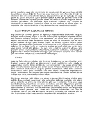 sismik modelleme veya bilgi yönetimi gibi bir konuda ortak bir yararı paylaşan gönüllü
topluluklardan oluşur. Diğer bir forum ise görev forumudur ve bu forumda, örneğin bir
işletmenin özel bir öneme sahip bir zorlukla başa çıkabilmesi için bir topluluğu bir araya
getirir. Bu şekilde topluluğun üyeleri probleme çözüm bulmak için çalışmak üzere davet
edilebilir. İşletme üstü bilgi toplayıcıların önemli bir özelliği de bunların bilgiyi ve bilenleri
biraraya getirmesidir. Bu topluluklar ağlar üzerinden sağlanan bilgi tabanları ile
bilgilendirilir ve desteklenir. Topluluğun kendisi de aynı zamanda bir iletişim ağıdır. Bu
topluluklar bilgi yönetimi stratejilerini hem kodlayıp hem de kişiselleştirmektedirler.


     6.RAKİP TAKIMLAR OLUŞTURMAK VE ROTASYON

Bilgi üretimi için yapılması gereken bir diğer şeyin kapasite fazlası oluşturmak olduğunu
söyleyen Nonaka (1991), örgütü iç rekabet ilkesine göre örgütleyerek kapasite fazlasını
elde etmenin mümkün olduğunu ifade etmektedir. Bu şekilde firma ürün geliştirme
ekipleri, aynı projeye farklı yaklaşımlar getiren ve sonra da önerilerinin zayıf ve güçlü
yönleri üzerinde tartışan rakip gruplara ayrılır. Bu yöntem, ekiplerin projeye çeşitli
açılardan bakmasını sağlar. Sonuçta da proje konusunda en iyi yaklaşımın ortaya çıkması
sağlanır. Her ne kadar böyle bir yapılanma gereksiz personel çalıştırma, zaman kaybı
veya ekstra maliyet gibi gözükse de, aynı ürün geliştirme projesiyle uğraşan faklı
grupların olması sorumlulukların paylaşılmasına, iş stresinin azalmasına, enformasyonun
çoğalmasına ve firmanın metaforlar aracılığıyla yeni ürünlere ve süreçlere hayat verecek
yeni kavramların ortaya çıkıp paylaşılmasına olanak sağlar.

     7.SONUÇ

Yukarıda ifade edilmeye çalışılan bilgi üretimini desteklemek için gerçekleştirilen etkin
örgütsel yapıların, süreçlerin ve düzenlemelerin ortak özelliklerinin neler olduğu ve
uygulamadaki örnekler dikkate alındığında, yeni bilgi üretmek ve bu sayede rakiplerinden
daha farklı olup rekabet avantajı elde etmek isteyen firmaların temel amacının ortak bir
bilme zemininin oluşturulması olduğunu görmek mümkündür. Ortak bilme zemininin
oluşturulması, firma içinde bireylerde saklı olan bilginin paylaşılarak organizasyonel
bilgiye dönüşmesini, saklı bilgiden yeni bilgiler üretilmesini ve üretilen bilgilerin tekrar
firmaya özgü bir biçimde içselleştirilmesini sağlar.

Bilgi üreten şirketteki hiçbir bölüm veya uzman grubu yeni bilgiyi üretme tekeline sahip
değildir. İnsan merkezli yapılanmalar, bilgi toplayıcıları, bağımsız kuruluşlar, bilgi tabanlı
uzman sistemler ve işletme içi rakip takımlar gibi yapı ve sistemler, firma içinde veya
dışında bireylerde, müşterilerde veya diğer paydaşlarda saklı olan bilgiyi ortaya çıkarmak
için kullanılan araçlardır. Bu tür yapı ve sistemlerde aslolan, kimi zaman hiç bir şekilde
operasyonel bir iş konusunda fikri sorulmayan bir çalışanın sahip olduğu saklı bilgiyi veya
deneyimi ortaya çıkarmak, kimi zaman faklı uzmanlık alanlarındaki saklı bilgi ve
deneyimleri biraraya getirmek, kimi zaman da yeni bir ürün geliştirme sürecinde yeni bir
bilgi üretimini gerçekleştirmek üzere tüm çalışanların fikir ve önerilerini almaktır.
 