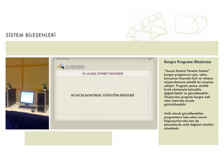 SİSTEM BİLEŞENLERİ




                     Kongre Programı Oluşturma

                     “Sunum Kontrol Yönetim Sistemi”
                     kongre programının gün, salon,
                     konuşmacı bazında hızlı ve rahatça
                     oluşturulmasına yönelik bir arayüze
                     sahiptir. Program şeması sürükle
                     bırak yöntemiyle kolaylıkla
                     değiştirilebilir ve güncellenebilir.
                     Oluşturulan program kongre web
                     sitesi üzerinde anında
                     görüntülenebilir.


                     Anlık olarak güncellenebilen
                     programların hem salon sunum
                     bilgisayarlarında hem de
                     plazmalarda anlık değişimi mümkün
                     olmaktadır.
 