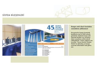 SİSTEM BİLEŞENLERİ




                     Kongre web sitesi üzerinden
                     sunumların yüklenmesi

                     Konuşmacılar kongre öncesinde
                     kendilerine mail ve SMS yoluyla
                     gönderilen şifrelerle kongre web
                     sitesinde kendileri için yaratılmış
                     alana sunumlarını online olarak
                     yükleyebilirler. Online yüklenen tüm
                     sunumlar “Sunum Kontrol Yönetim
                     Sistemi”ne aktarılmış ve kongre
                     sırasında kullanılabilir hale gelmiş
                     olur.
 