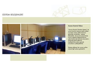 SİSTEM BİLEŞENLERİ




                     Sunum Kontrol Odası

                     “Sunum Kontrol Yönetim Sistemi” ile
                     sunum kontrol odasına teslim edilen
                     sunumlar erişim yetkisi bulunan
                     görevliler tarafından sisteme
                     eklenebilir. Ayrıca konuşmacılarda
                     sunum yükleme bilgisayarlarına
                     yaka kartlarında bulunan barcode’u
                     okutarak kendi adlarına
                     özelleştirilmiş alana girerek
                     sunumlarını yükleyebilirler.


                     Sisteme eklenen her sunum online
                     olarak ilgili salona gönderilir.
 