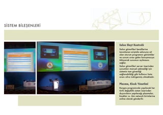 SİSTEM BİLEŞENLERİ




                     Salon Slayt Kontrolü
                     Salon görevlileri kendilerine
                     tanımlanan erişimle salonuna ait
                     olan oturum programını görüntüler
                     ve sunum sırası gelen konuşmacıya
                     tıklayarak sunumun açılmasını
                     sağlar.
                     Salon görevlileri server üzerinden
                     sunumları manuel çekmediği için
                     sistemin tam güvenliği
                     sağlanabildiği gibi kullanıcı hata
                     oranı sıfıra indirgenmiş olmaktadır.


                     Plazma, Kiosk Yönetimi
                     Kongre programında yapılacak her
                     türlü değişiklik sistem üzerinden
                     duyuruların yapılacağı plazmalar,
                     kiosklar vs. tüm network birimlerine
                     online olarak gönderilir.
 
