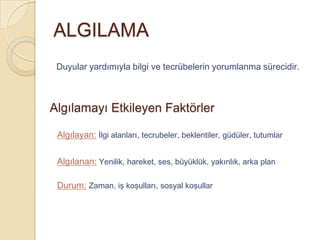 ALGILAMA
 Duyular yardımıyla bilgi ve tecrübelerin yorumlanma sürecidir.



Algılamayı Etkileyen Faktörler

 Algılayan: İlgi alanları, tecrubeler, beklentiler, güdüler, tutumlar

 Algılanan: Yenilik, hareket, ses, büyüklük, yakınlık, arka plan

 Durum: Zaman, iş koşulları, sosyal koşullar
 