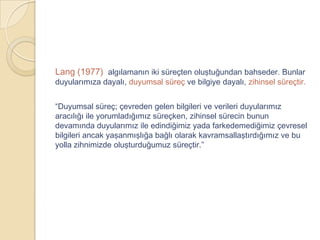 Lang (1977) algılamanın iki süreçten oluştuğundan bahseder. Bunlar
duyularımıza dayalı, duyumsal süreç ve bilgiye dayalı, zihinsel süreçtir.


“Duyumsal süreç; çevreden gelen bilgileri ve verileri duyularımız
aracılığı ile yorumladığımız süreçken, zihinsel sürecin bunun
devamında duyularımız ile edindiğimiz yada farkedemediğimiz çevresel
bilgileri ancak yaşanmışlığa bağlı olarak kavramsallaştırdığımız ve bu
yolla zihnimizde oluşturduğumuz süreçtir.”
 