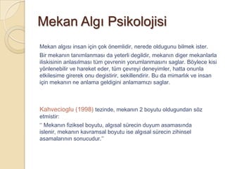 Mekan Algı Psikolojisi
Mekan algısı insan için çok önemlidir, nerede oldugunu bilmek ister.
Bir mekanın tanımlanması da yeterli degildir, mekanın diger mekanlarla
iliskisinin anlasılması tüm çevrenin yorumlanmasını saglar. Böylece kisi
yönlenebilir ve hareket eder, tüm çevreyi deneyimler, hatta onunla
etkilesime girerek onu degistirir, sekillendirir. Bu da mimarlık ve insan
için mekanın ne anlama geldigini anlamamızı saglar.



Kahvecioglu (1998) tezinde, mekanın 2 boyutu oldugundan söz
etmistir:
‘‘ Mekanın fiziksel boyutu, algısal sürecin duyum asamasında
islenir, mekanın kavramsal boyutu ise algısal sürecin zihinsel
asamalarının sonucudur.’’
 