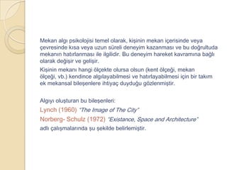 Mekan algı psikolojisi temel olarak, kişinin mekan içerisinde veya
çevresinde kısa veya uzun süreli deneyim kazanması ve bu doğrultuda
mekanın hatırlanması ile ilgilidir. Bu deneyim hareket kavramına bağlı
olarak değişir ve gelişir.
Kişinin mekanı hangi ölçekte olursa olsun (kent ölçeği, mekan
ölçeği, vb.) kendince algılayabilmesi ve hatırlayabilmesi için bir takım
ek mekansal bileşenlere ihtiyaç duyduğu gözlenmiştir.


Algıyı oluşturan bu bileşenleri:
Lynch (1960) “The Image of The City”
Norberg- Schulz (1972) “Existance, Space and Architecture”
adlı çalışmalarında şu şekilde belirlemiştir.
 