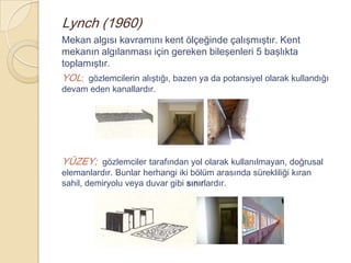 Lynch (1960)
Mekan algısı kavramını kent ölçeğinde çalışmıştır. Kent
mekanın algılanması için gereken bileşenleri 5 başlıkta
toplamıştır.
YOL; gözlemcilerin alıştığı, bazen ya da potansiyel olarak kullandığı
devam eden kanallardır.




YÜZEY; gözlemciler tarafından yol olarak kullanılmayan, doğrusal
elemanlardır. Bunlar herhangi iki bölüm arasında sürekliliği kıran
sahil, demiryolu veya duvar gibi sınırlardır.
 