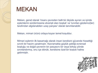 MEKAN
Mekan, genel olarak 'insanı çevreden belli bir ölçüde ayıran ve içinde
eylemlerini sürdürmesine elverişli olan boşluk' ve 'sınırları gözlemci(ler)
tarafından algılanabilen uzay parçası' olarak tanımlanabilir.


Mekan, mimari ürünü ortaya koyan temel koşuldur.


Mimari eylemin ilk basamağı olarak insan kendisini güvende hissettiği
sınırlı bir hacim yaratmıştır. Kavramakta güçlük çektiği evrensel
boşluğu ve doğal çevrenin bir parçasını bir veya birkaç yönde
sınırlandırmış, onu içe dönük, kendisine özel bir boşluk haline
getirmiştir.
 