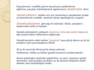 Duyularımızın, özellikle görme duyumuzun şekillendirme
eğilimine, parçaları bütünleştirerek algılamasına Gestalt etkisi denir.

Gestalt yaklaşımı objeleri ayrı ayrı tamamlayıcı parçalardan ziyade
iyi düzenlenmiş modeller, desenler olarak algıladığımızı vurgular.

Gestalt psikolojisine göre algı bir bütündür. Bütün, parçaların
toplamından farklı ve fazladır.

Gestalt psikolojisinin yaklaşımı düşünme, hafıza ve estetik doğasıyla
ilgili araştırmaların ilerlemesini sağlamıştır.

Gestalt teorisinin odak noktası “gruplama” veya görüş alanını ya da bir
problemi nasıl yorumladığımız fikridir.

20.yy ilk yarısında Almanya’da ortaya çıkmıştır.
Wertheimer, Koffka ve Köhler gestalt kuramının öncülerindendir.

Alman psikologlar tarafından geliştirilmiş bu teori, insanların görsel
elemanları nasıl gruplara ayırdığını ya da bütünün birleşimini belirli
ilkelerle nasıl düzenlediğini anlatır.
 