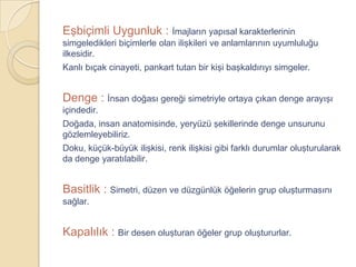 Eşbiçimli Uygunluk : İmajların yapısal karakterlerinin
simgeledikleri biçimlerle olan ilişkileri ve anlamlarının uyumluluğu
ilkesidir.
Kanlı bıçak cinayeti, pankart tutan bir kişi başkaldırıyı simgeler.


Denge : İnsan doğası gereği simetriyle ortaya çıkan denge arayışı
içindedir.
Doğada, insan anatomisinde, yeryüzü şekillerinde denge unsurunu
gözlemleyebiliriz.
Doku, küçük-büyük ilişkisi, renk ilişkisi gibi farklı durumlar oluşturularak
da denge yaratılabilir.


Basitlik : Simetri, düzen ve düzgünlük öğelerin grup oluşturmasını
sağlar.


Kapalılık : Bir desen oluşturan öğeler grup oluştururlar.
 