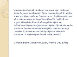 “Mekan sürekli olarak varlığımızı sarıp sarmalar, mekansal
hacim boyunca hareket eder, biçim ve nesneleri görür, sesleri
duyar, esintiyi hisseder ve bahçede açan çiçeklerin kokusunu
alırız. Mekan ahşap ve taş gibi maddesel bir özdür. Ancak
doğası itibariyle biçimsizdir. Onun görsel biçimi, ışık
kalitesi, boyutları ve ölçeği tamamen toplam biçimin elemanları
tarafından tanımlanan sınırlarına bağlıdır. Mekan kavranıp
çevrelendikçe ve bir kalıba sokulup biçimsel elemanlar
tarafından düzenlendikçe mimarlık varlık kazanır.”


Mimarlık Biçim Mekan ve Düzen, Francis D.K. Ching
 