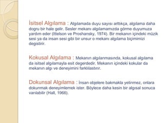 İsitsel Algılama : Algılamada duyu sayısı arttıkça, algılama daha
dogru bir hale gelir. Sesler mekanı algılamamızda görme duyumuza
yardım eder (Ittelson ve Proshansky, 1974). Bir mekanın içindeki müzik
sesi ya da insan sesi gibi bir unsur o mekanı algılama biçimimizi
degistirir.


Kokusal Algılama : Mekanın algılanmasında, kokusal algılama
da isitsel algılamayla esit degerdedir. Mekanın içindeki kokular da
mekanın algı ve deneyimini farklılastırır.


Dokunsal Algılama : İnsan objelere bakmakla yetinmez, onlara
dokunmak deneyimlemek ister. Böylece daha kesin bir algısal sonuca
varılabilir (Hall, 1966).
 
