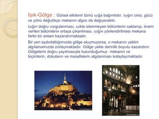 Işık-Gölge : Görsel etkilerin tümü ıșığa bağımlıdır. Ișığın cinsi, gücü
ve yönü değiștikçe mekanın algısı da değișecektir.
Ișığın doğru vurgulanması, ıșıkla istenmeyen bölümlerin saklanıp, önem
verilen bölümlerin ortaya çıkarılması, ıșığın yönlendirilmesi mekana
farklı bir anlam kazandırmaktadır.
Bir yeri aydınlattığımızda gölge olușmuyorsa, o mekanın șeklini
algılamamızda zorlașmaktadır. Gölge șekle derinlik boyutu kazandırır.
Gölgelerin doğru yayılmasıyla bulunduğumuz mekanın ve
biçimlerin, dokuların ve mesafelerin algılanması kolaylașmaktadır.
 