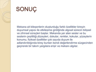 SONUÇ

Mekana ait bileşenlerin oluşturduğu farklı özellikler bireyin
duyumsal yapısı ile etkileşime girdiğinde algısal sürecin bilişsel
ve zihinsel süreçleri başlar. Mekanda yer alan sesler ve bu
seslerin çeşitliliği,düzeyleri, dokular, renkler, kokular, yüzeylerin
konumu, fiziksel özellikler çok sayıda duyum ile
adlandırıldığında birey bunları kendi değerlendirme süzgecinden
geçirerek bir takım yargılara erişir ve mekanı algılar.
 