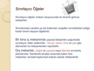 Sınırlayıcı Öğeler

Sınırlayıcı öğeler mekan oluşumunda en önemli göreve
sahiptirler.

Sınırlamada varolan ya da kullanılan engeller sınırladıkları bölge
kadar önem taşıyan öğelerdir.


Bir bina iç mekanında yapısal bileşenler çoğunlukla
sınırlayıcı roller üstlenirler. Duvar, kolon, kiriş ve çatı gibi
elemanlar bu bileşenlerden sayılabilir.
Dış mekanlar, doğal ve yapısal veya işlevsel sınırlarla
planlanırlar. Kentlerde binalar arasında kalan tüm
mekanlar, kentsel toplumsal mekan olarak nitelendirilir.
 