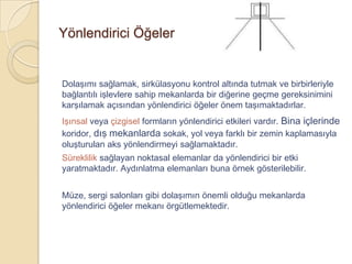 Yönlendirici Öğeler


Dolaşımı sağlamak, sirkülasyonu kontrol altında tutmak ve birbirleriyle
bağlantılı işlevlere sahip mekanlarda bir diğerine geçme gereksinimini
karşılamak açısından yönlendirici öğeler önem taşımaktadırlar.
Işınsal veya çizgisel formların yönlendirici etkileri vardır. Bina içlerinde
koridor, dış mekanlarda sokak, yol veya farklı bir zemin kaplamasıyla
oluşturulan aks yönlendirmeyi sağlamaktadır.
Süreklilik sağlayan noktasal elemanlar da yönlendirici bir etki
yaratmaktadır. Aydınlatma elemanları buna örnek gösterilebilir.


Müze, sergi salonları gibi dolaşımın önemli olduğu mekanlarda
yönlendirici öğeler mekanı örgütlemektedir.
 