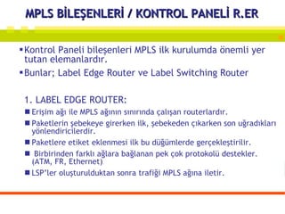 MPLS BİLEŞENLERİ / KONTROL PANELİ R.ER Kontrol Paneli bileşenleri MPLS ilk kurulumda önemli yer tutan elemanlardır. Bunlar; Label Edge Router ve Label Switching Router 1. LABEL EDGE ROUTER:  Erişim ağı ile MPLS ağının sınırında çalışan routerlardır.  Paketlerin şebekeye girerken ilk, şebekeden çıkarken son uğradıkları yönlendiricilerdir.  Paketlere etiket eklenmesi ilk bu düğümlerde gerçekleştirilir. Birbirinden farklı ağlara bağlanan pek çok protokolü destekler. (ATM, FR, Ethernet) LSP’ler oluşturulduktan sonra trafiği MPLS ağına iletir.  