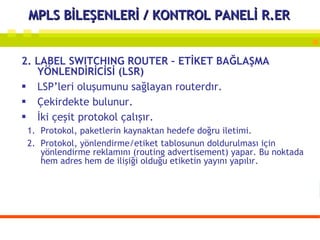 MPLS BİLEŞENLERİ / KONTROL PANELİ R.ER 2. LABEL SWITCHING ROUTER – ETİKET BAĞLAŞMA YÖNLENDİRİCİSİ (LSR) LSP’leri oluşumunu sağlayan routerdır. Çekirdekte bulunur.  İki çeşit protokol çalışır. Protokol, paketlerin kaynaktan hedefe doğru iletimi. Protokol, yönlendirme/etiket tablosunun doldurulması için yönlendirme reklamını (routing advertisement) yapar. Bu noktada hem adres hem de ilişiği olduğu etiketin yayını yapılır. 