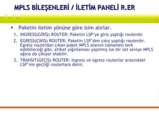 MPLS BİLEŞENLERİ / İLETİM PANELİ R.ER Paketin iletim yönüne göre isim alırlar. INGRESS(GİRİŞ) ROUTER: Paketin LSP’ye giriş yaptığı routerdır  EGRESS(ÇIKIŞ) ROUTER: Paketin LSP’den çıkış yaptığı routerdır. Egress routerdan çıkan paket MPLS alanını tamamen terk edebileceği gibi, etiket yığınlaması yapılmış ise bir üst seviye MPLS ağına da çıkıyor olabilir. TRANSIT(GEÇİŞ) ROUTER: Ingress ve egress routerlar arasındaki LSP’nin geçtiği routerlara denir. 