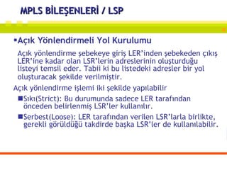 MPLS BİLEŞENLERİ / LSP Açık Yönlendirmeli Yol Kurulumu Açık yönlendirme şebekeye giriş LER’inden şebekeden çıkış LER’ine kadar olan LSR’lerin adreslerinin oluşturduğu listeyi temsil eder. Tabii ki bu listedeki adresler bir yol oluşturacak şekilde verilmiştir.   Açık yönlendirme işlemi iki şekilde yapılabilir Sıkı(Strict): Bu durumunda sadece LER tarafından önceden belirlenmiş LSR’ler kullanılır. Serbest(Loose): LER tarafından verilen LSR’larla birlikte, gerekli görüldüğü takdirde başka LSR’ler de kullanılabilir. 
