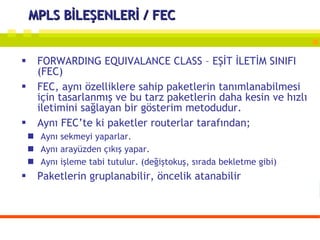 MPLS BİLEŞENLERİ / FEC FORWARDING EQUIVALANCE CLASS – EŞİT İLETİM SINIFI (FEC) FEC, aynı özelliklere sahip paketlerin tanımlanabilmesi için tasarlanmış ve bu tarz paketlerin daha kesin ve hızlı iletimini sağlayan bir gösterim metodudur. Aynı FEC’te ki paketler routerlar tarafından;  Aynı sekmeyi yaparlar. Aynı arayüzden çıkış yapar. Aynı işleme tabi tutulur. (değiştokuş, sırada bekletme gibi) Paketlerin gruplanabilir, öncelik atanabilir 