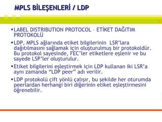 MPLS BİLEŞENLERİ / LDP LABEL DISTRIBUTION PROTOCOL – ETİKET DAĞITIM PROTOKOLÜ LDP, MPLS ağlarında etiket bilgilerinin  LSR’lara dağıtılmasını sağlamak için oluşturulmuş bir protokoldür. Bu protokol sayesinde, FEC’ler etiketlere eşlenir ve bu sayede LSP’ler oluşturulur.  Etiket bilgilerini eşleştirmek için LDP kullanan iki LSR’a  aynı zamanda “LDP peer” adı verilir.  LDP protokolü çift yönlü çalışır, bu şekilde her oturumda peerlardan herhangi biri diğerinin etiket eşleştirmesini öğrenebilir. 